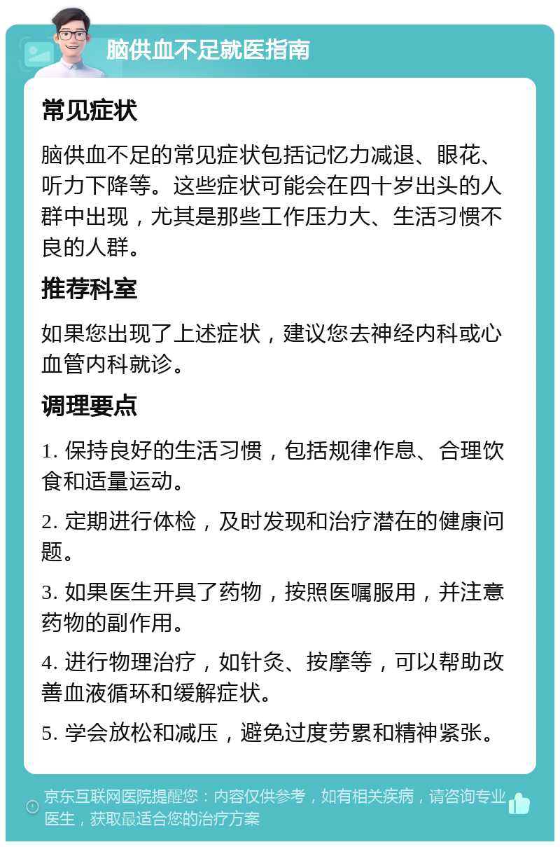 脑供血不足就医指南 常见症状 脑供血不足的常见症状包括记忆力减退、眼花、听力下降等。这些症状可能会在四十岁出头的人群中出现，尤其是那些工作压力大、生活习惯不良的人群。 推荐科室 如果您出现了上述症状，建议您去神经内科或心血管内科就诊。 调理要点 1. 保持良好的生活习惯，包括规律作息、合理饮食和适量运动。 2. 定期进行体检，及时发现和治疗潜在的健康问题。 3. 如果医生开具了药物，按照医嘱服用，并注意药物的副作用。 4. 进行物理治疗，如针灸、按摩等，可以帮助改善血液循环和缓解症状。 5. 学会放松和减压，避免过度劳累和精神紧张。