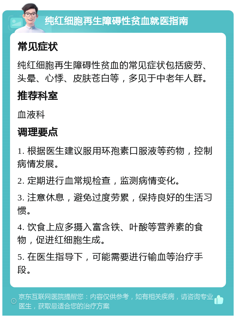 纯红细胞再生障碍性贫血就医指南 常见症状 纯红细胞再生障碍性贫血的常见症状包括疲劳、头晕、心悸、皮肤苍白等，多见于中老年人群。 推荐科室 血液科 调理要点 1. 根据医生建议服用环孢素口服液等药物，控制病情发展。 2. 定期进行血常规检查，监测病情变化。 3. 注意休息，避免过度劳累，保持良好的生活习惯。 4. 饮食上应多摄入富含铁、叶酸等营养素的食物，促进红细胞生成。 5. 在医生指导下，可能需要进行输血等治疗手段。