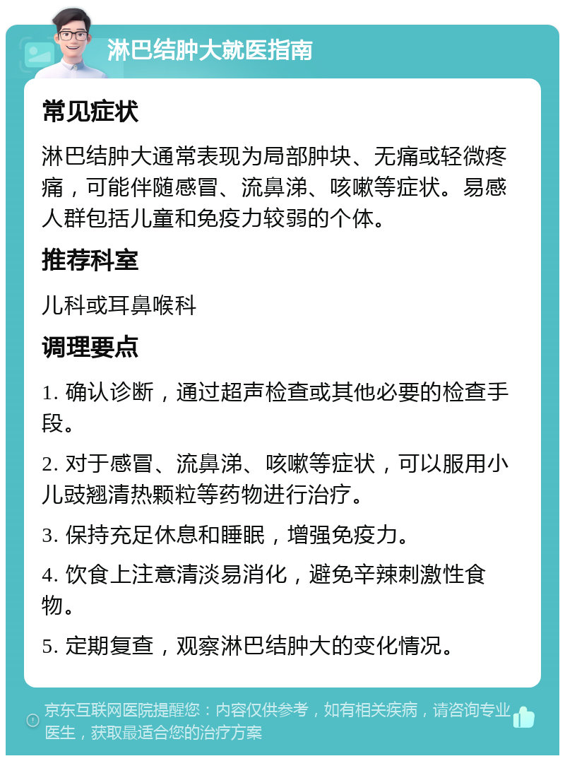 淋巴结肿大就医指南 常见症状 淋巴结肿大通常表现为局部肿块、无痛或轻微疼痛，可能伴随感冒、流鼻涕、咳嗽等症状。易感人群包括儿童和免疫力较弱的个体。 推荐科室 儿科或耳鼻喉科 调理要点 1. 确认诊断，通过超声检查或其他必要的检查手段。 2. 对于感冒、流鼻涕、咳嗽等症状，可以服用小儿豉翘清热颗粒等药物进行治疗。 3. 保持充足休息和睡眠，增强免疫力。 4. 饮食上注意清淡易消化，避免辛辣刺激性食物。 5. 定期复查，观察淋巴结肿大的变化情况。