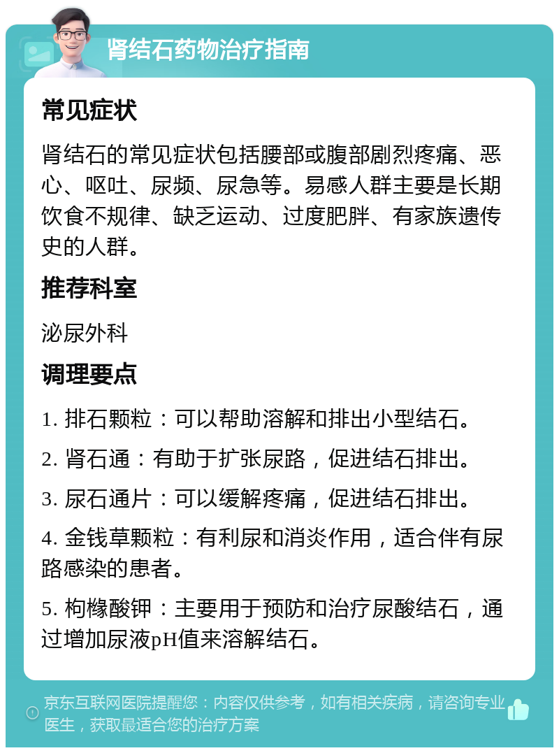 肾结石药物治疗指南 常见症状 肾结石的常见症状包括腰部或腹部剧烈疼痛、恶心、呕吐、尿频、尿急等。易感人群主要是长期饮食不规律、缺乏运动、过度肥胖、有家族遗传史的人群。 推荐科室 泌尿外科 调理要点 1. 排石颗粒：可以帮助溶解和排出小型结石。 2. 肾石通：有助于扩张尿路，促进结石排出。 3. 尿石通片：可以缓解疼痛，促进结石排出。 4. 金钱草颗粒：有利尿和消炎作用，适合伴有尿路感染的患者。 5. 枸橼酸钾：主要用于预防和治疗尿酸结石，通过增加尿液pH值来溶解结石。