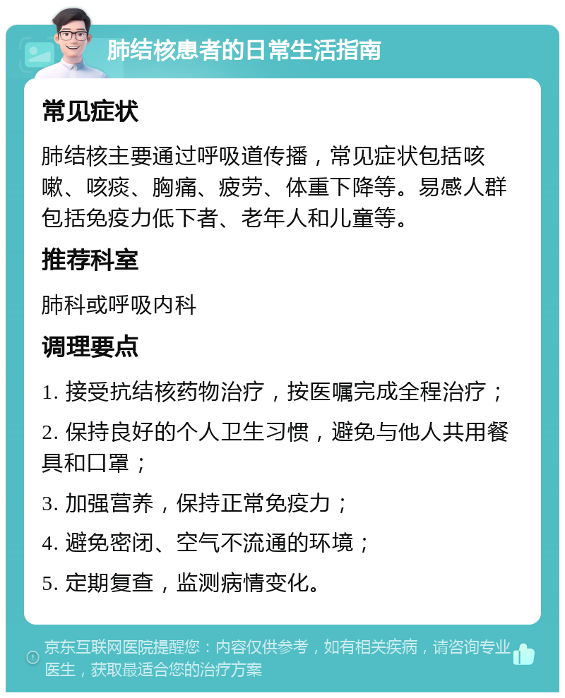 肺结核患者的日常生活指南 常见症状 肺结核主要通过呼吸道传播，常见症状包括咳嗽、咳痰、胸痛、疲劳、体重下降等。易感人群包括免疫力低下者、老年人和儿童等。 推荐科室 肺科或呼吸内科 调理要点 1. 接受抗结核药物治疗，按医嘱完成全程治疗； 2. 保持良好的个人卫生习惯，避免与他人共用餐具和口罩； 3. 加强营养，保持正常免疫力； 4. 避免密闭、空气不流通的环境； 5. 定期复查，监测病情变化。