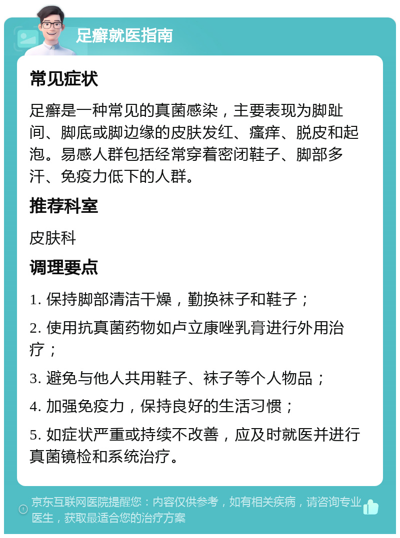 足癣就医指南 常见症状 足癣是一种常见的真菌感染，主要表现为脚趾间、脚底或脚边缘的皮肤发红、瘙痒、脱皮和起泡。易感人群包括经常穿着密闭鞋子、脚部多汗、免疫力低下的人群。 推荐科室 皮肤科 调理要点 1. 保持脚部清洁干燥，勤换袜子和鞋子； 2. 使用抗真菌药物如卢立康唑乳膏进行外用治疗； 3. 避免与他人共用鞋子、袜子等个人物品； 4. 加强免疫力，保持良好的生活习惯； 5. 如症状严重或持续不改善，应及时就医并进行真菌镜检和系统治疗。