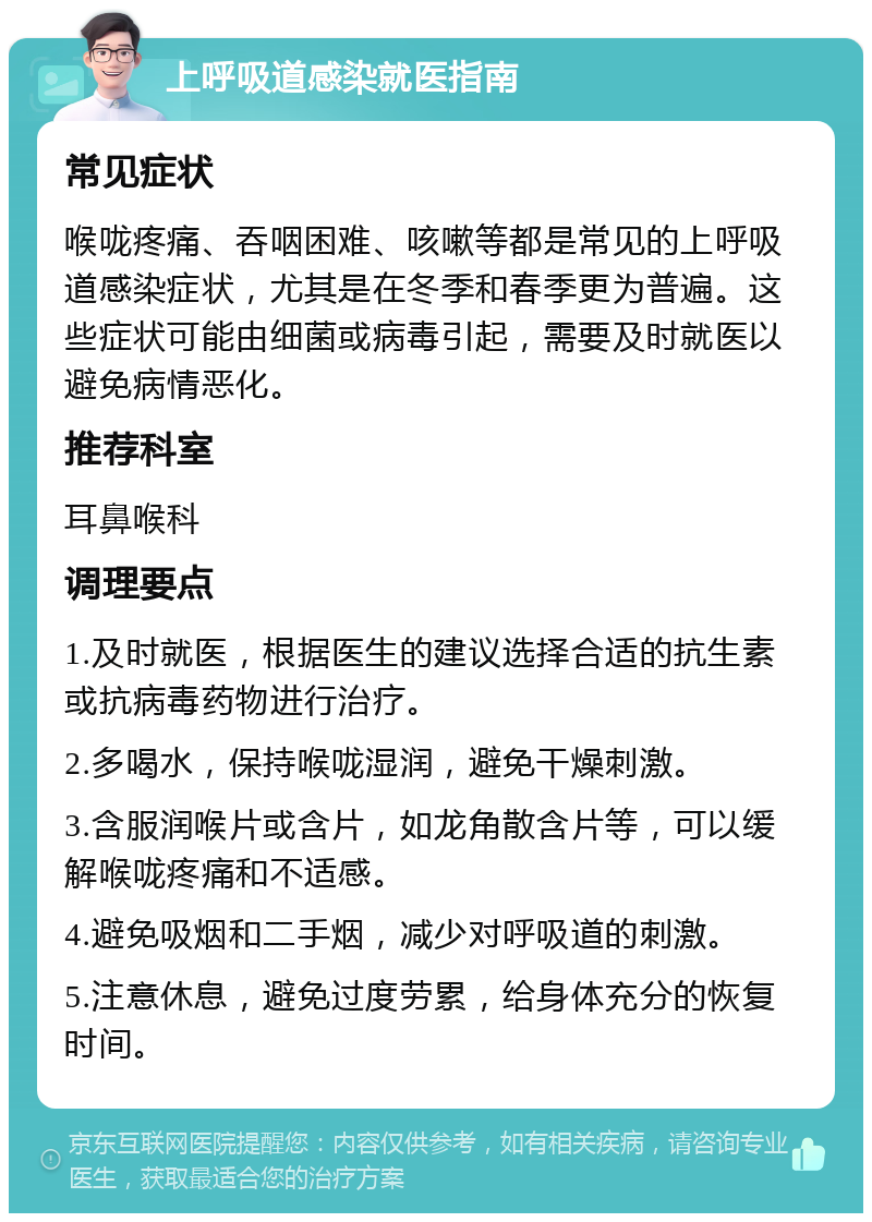 上呼吸道感染就医指南 常见症状 喉咙疼痛、吞咽困难、咳嗽等都是常见的上呼吸道感染症状，尤其是在冬季和春季更为普遍。这些症状可能由细菌或病毒引起，需要及时就医以避免病情恶化。 推荐科室 耳鼻喉科 调理要点 1.及时就医，根据医生的建议选择合适的抗生素或抗病毒药物进行治疗。 2.多喝水，保持喉咙湿润，避免干燥刺激。 3.含服润喉片或含片，如龙角散含片等，可以缓解喉咙疼痛和不适感。 4.避免吸烟和二手烟，减少对呼吸道的刺激。 5.注意休息，避免过度劳累，给身体充分的恢复时间。