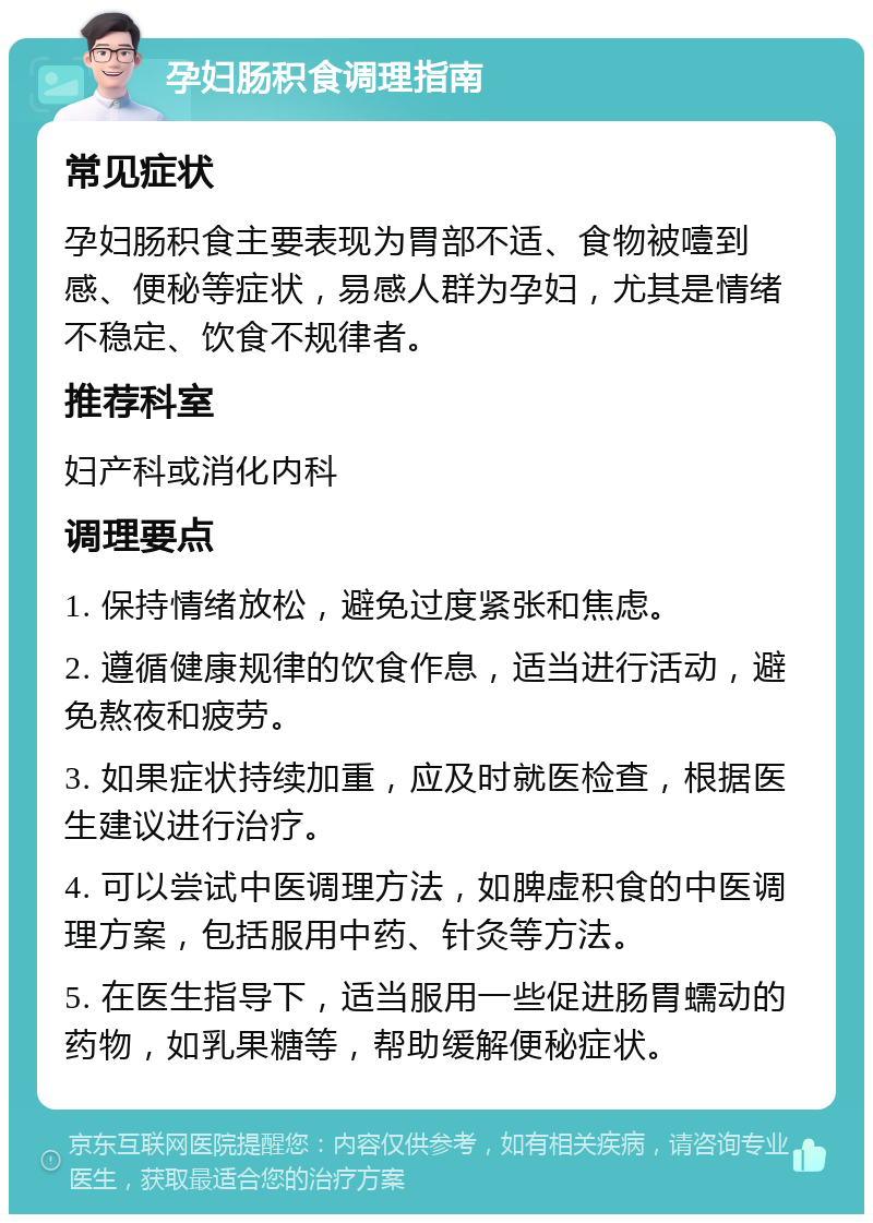 孕妇肠积食调理指南 常见症状 孕妇肠积食主要表现为胃部不适、食物被噎到感、便秘等症状，易感人群为孕妇，尤其是情绪不稳定、饮食不规律者。 推荐科室 妇产科或消化内科 调理要点 1. 保持情绪放松，避免过度紧张和焦虑。 2. 遵循健康规律的饮食作息，适当进行活动，避免熬夜和疲劳。 3. 如果症状持续加重，应及时就医检查，根据医生建议进行治疗。 4. 可以尝试中医调理方法，如脾虚积食的中医调理方案，包括服用中药、针灸等方法。 5. 在医生指导下，适当服用一些促进肠胃蠕动的药物，如乳果糖等，帮助缓解便秘症状。