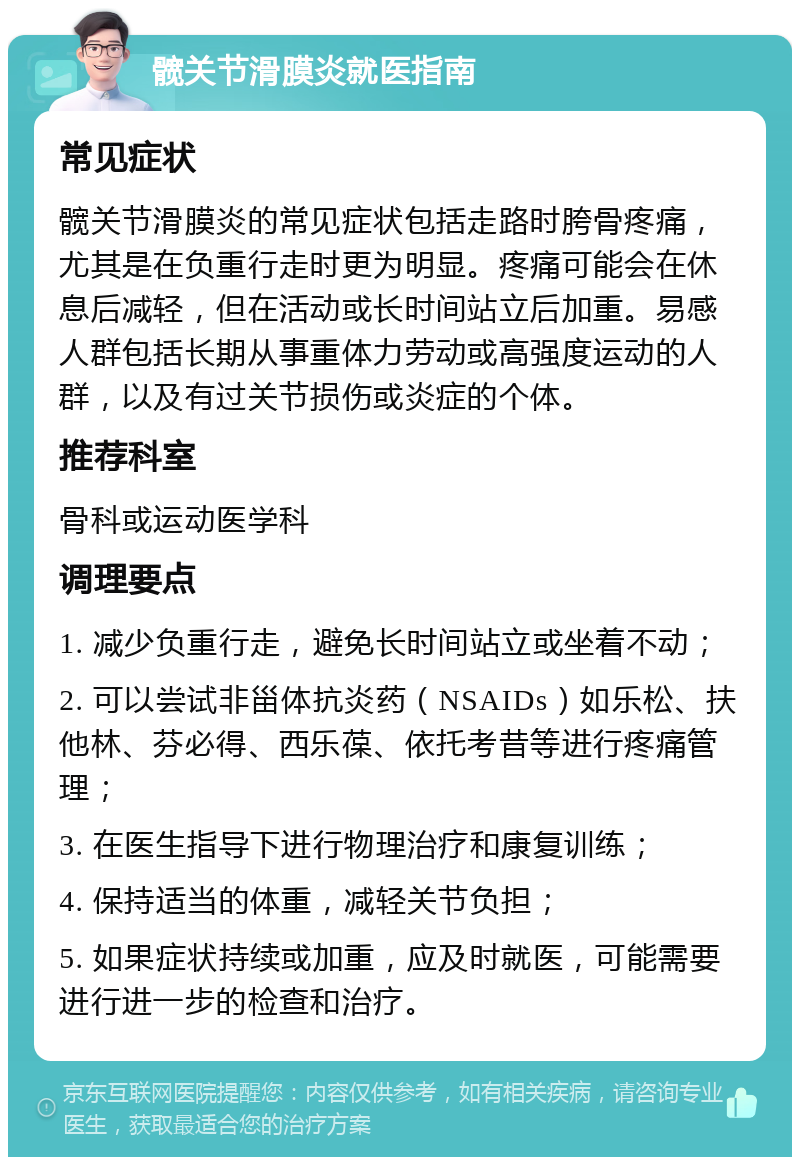 髋关节滑膜炎就医指南 常见症状 髋关节滑膜炎的常见症状包括走路时胯骨疼痛，尤其是在负重行走时更为明显。疼痛可能会在休息后减轻，但在活动或长时间站立后加重。易感人群包括长期从事重体力劳动或高强度运动的人群，以及有过关节损伤或炎症的个体。 推荐科室 骨科或运动医学科 调理要点 1. 减少负重行走，避免长时间站立或坐着不动； 2. 可以尝试非甾体抗炎药（NSAIDs）如乐松、扶他林、芬必得、西乐葆、依托考昔等进行疼痛管理； 3. 在医生指导下进行物理治疗和康复训练； 4. 保持适当的体重，减轻关节负担； 5. 如果症状持续或加重，应及时就医，可能需要进行进一步的检查和治疗。