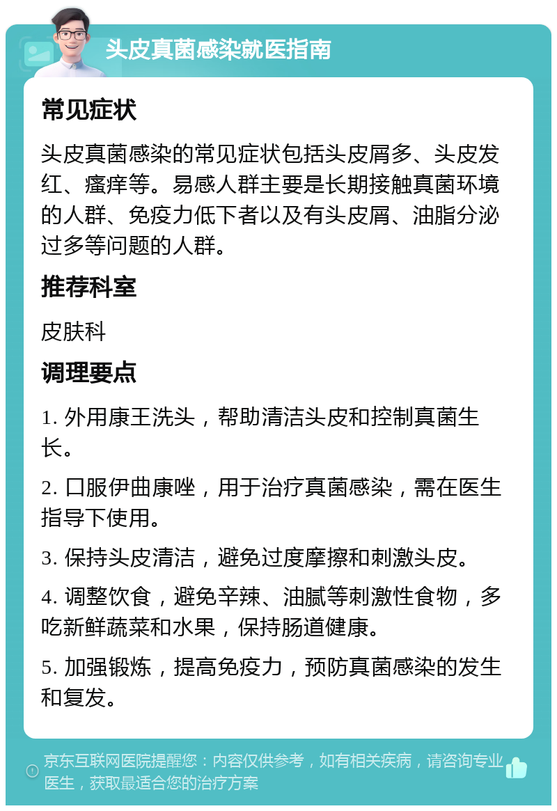 头皮真菌感染就医指南 常见症状 头皮真菌感染的常见症状包括头皮屑多、头皮发红、瘙痒等。易感人群主要是长期接触真菌环境的人群、免疫力低下者以及有头皮屑、油脂分泌过多等问题的人群。 推荐科室 皮肤科 调理要点 1. 外用康王洗头，帮助清洁头皮和控制真菌生长。 2. 口服伊曲康唑，用于治疗真菌感染，需在医生指导下使用。 3. 保持头皮清洁，避免过度摩擦和刺激头皮。 4. 调整饮食，避免辛辣、油腻等刺激性食物，多吃新鲜蔬菜和水果，保持肠道健康。 5. 加强锻炼，提高免疫力，预防真菌感染的发生和复发。