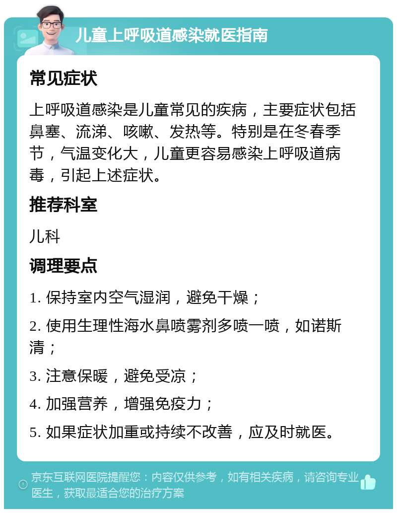 儿童上呼吸道感染就医指南 常见症状 上呼吸道感染是儿童常见的疾病，主要症状包括鼻塞、流涕、咳嗽、发热等。特别是在冬春季节，气温变化大，儿童更容易感染上呼吸道病毒，引起上述症状。 推荐科室 儿科 调理要点 1. 保持室内空气湿润，避免干燥； 2. 使用生理性海水鼻喷雾剂多喷一喷，如诺斯清； 3. 注意保暖，避免受凉； 4. 加强营养，增强免疫力； 5. 如果症状加重或持续不改善，应及时就医。