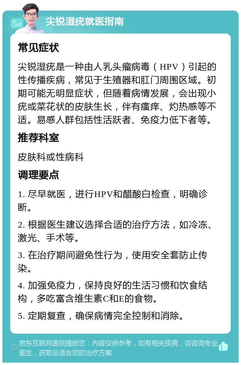 尖锐湿疣就医指南 常见症状 尖锐湿疣是一种由人乳头瘤病毒（HPV）引起的性传播疾病，常见于生殖器和肛门周围区域。初期可能无明显症状，但随着病情发展，会出现小疣或菜花状的皮肤生长，伴有瘙痒、灼热感等不适。易感人群包括性活跃者、免疫力低下者等。 推荐科室 皮肤科或性病科 调理要点 1. 尽早就医，进行HPV和醋酸白检查，明确诊断。 2. 根据医生建议选择合适的治疗方法，如冷冻、激光、手术等。 3. 在治疗期间避免性行为，使用安全套防止传染。 4. 加强免疫力，保持良好的生活习惯和饮食结构，多吃富含维生素C和E的食物。 5. 定期复查，确保病情完全控制和消除。