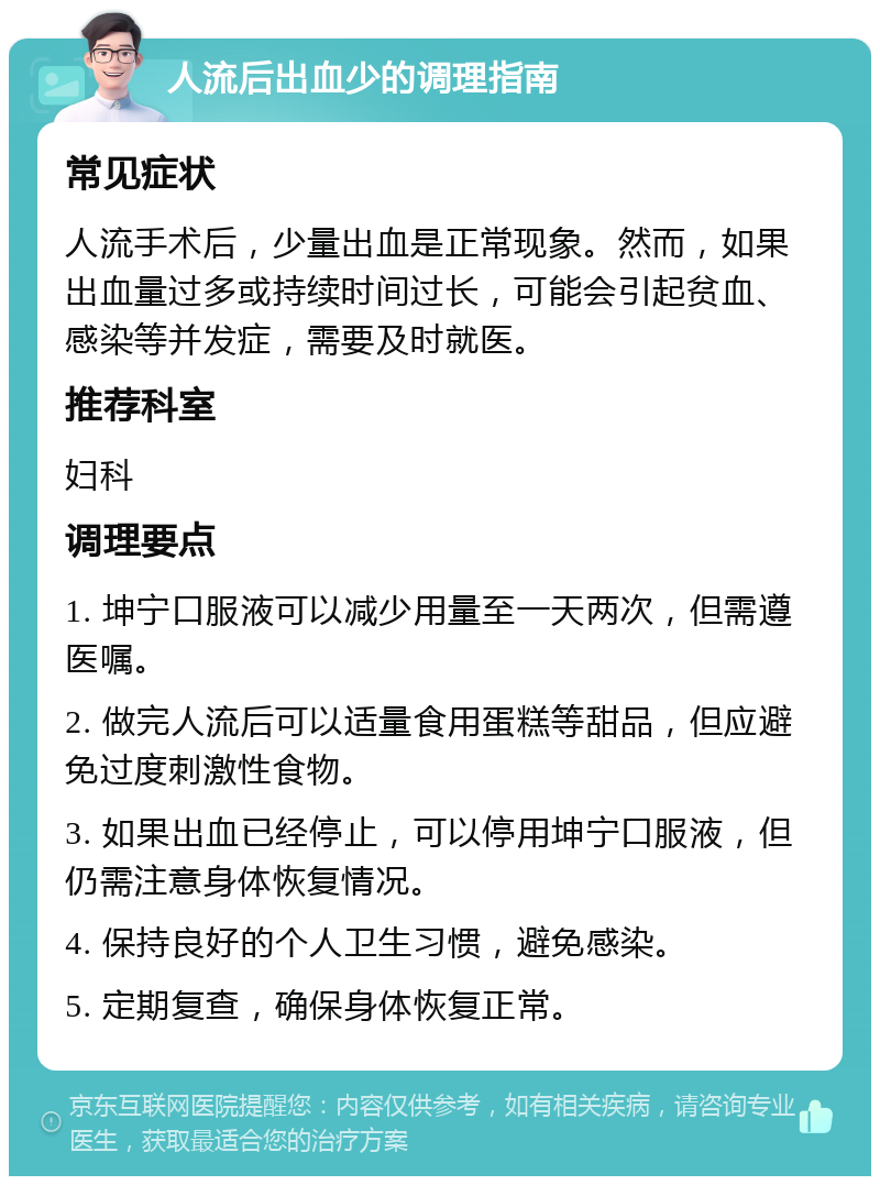 人流后出血少的调理指南 常见症状 人流手术后，少量出血是正常现象。然而，如果出血量过多或持续时间过长，可能会引起贫血、感染等并发症，需要及时就医。 推荐科室 妇科 调理要点 1. 坤宁口服液可以减少用量至一天两次，但需遵医嘱。 2. 做完人流后可以适量食用蛋糕等甜品，但应避免过度刺激性食物。 3. 如果出血已经停止，可以停用坤宁口服液，但仍需注意身体恢复情况。 4. 保持良好的个人卫生习惯，避免感染。 5. 定期复查，确保身体恢复正常。