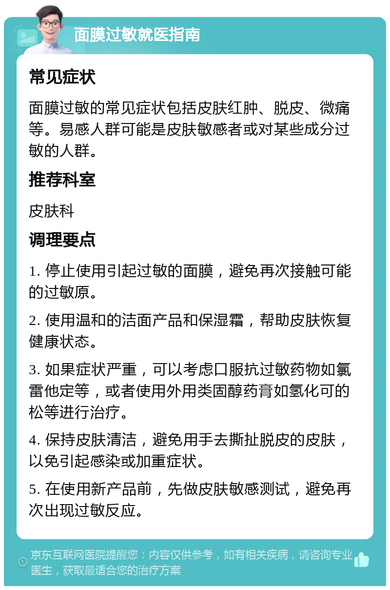 面膜过敏就医指南 常见症状 面膜过敏的常见症状包括皮肤红肿、脱皮、微痛等。易感人群可能是皮肤敏感者或对某些成分过敏的人群。 推荐科室 皮肤科 调理要点 1. 停止使用引起过敏的面膜，避免再次接触可能的过敏原。 2. 使用温和的洁面产品和保湿霜，帮助皮肤恢复健康状态。 3. 如果症状严重，可以考虑口服抗过敏药物如氯雷他定等，或者使用外用类固醇药膏如氢化可的松等进行治疗。 4. 保持皮肤清洁，避免用手去撕扯脱皮的皮肤，以免引起感染或加重症状。 5. 在使用新产品前，先做皮肤敏感测试，避免再次出现过敏反应。