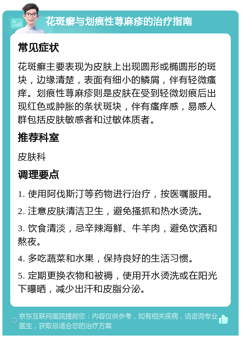 花斑癣与划痕性荨麻疹的治疗指南 常见症状 花斑癣主要表现为皮肤上出现圆形或椭圆形的斑块，边缘清楚，表面有细小的鳞屑，伴有轻微瘙痒。划痕性荨麻疹则是皮肤在受到轻微划痕后出现红色或肿胀的条状斑块，伴有瘙痒感，易感人群包括皮肤敏感者和过敏体质者。 推荐科室 皮肤科 调理要点 1. 使用阿伐斯汀等药物进行治疗，按医嘱服用。 2. 注意皮肤清洁卫生，避免搔抓和热水烫洗。 3. 饮食清淡，忌辛辣海鲜、牛羊肉，避免饮酒和熬夜。 4. 多吃蔬菜和水果，保持良好的生活习惯。 5. 定期更换衣物和被褥，使用开水烫洗或在阳光下曝晒，减少出汗和皮脂分泌。