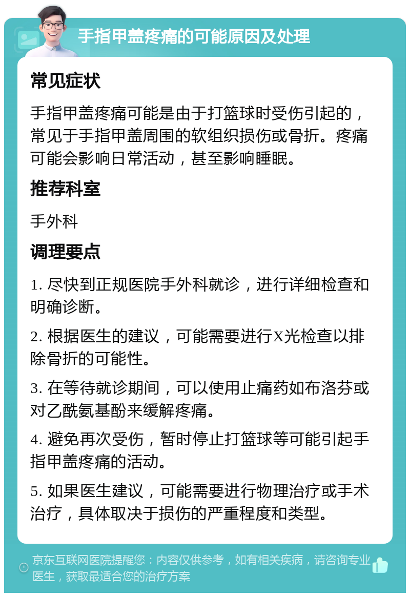 手指甲盖疼痛的可能原因及处理 常见症状 手指甲盖疼痛可能是由于打篮球时受伤引起的，常见于手指甲盖周围的软组织损伤或骨折。疼痛可能会影响日常活动，甚至影响睡眠。 推荐科室 手外科 调理要点 1. 尽快到正规医院手外科就诊，进行详细检查和明确诊断。 2. 根据医生的建议，可能需要进行X光检查以排除骨折的可能性。 3. 在等待就诊期间，可以使用止痛药如布洛芬或对乙酰氨基酚来缓解疼痛。 4. 避免再次受伤，暂时停止打篮球等可能引起手指甲盖疼痛的活动。 5. 如果医生建议，可能需要进行物理治疗或手术治疗，具体取决于损伤的严重程度和类型。