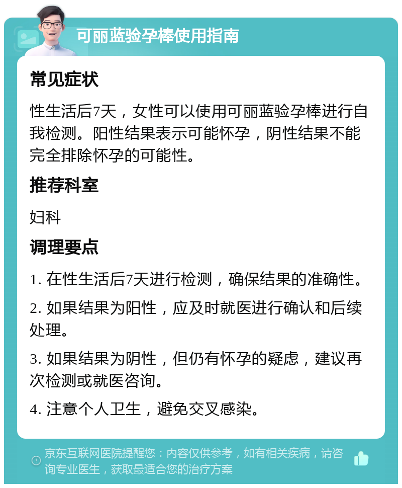 可丽蓝验孕棒使用指南 常见症状 性生活后7天，女性可以使用可丽蓝验孕棒进行自我检测。阳性结果表示可能怀孕，阴性结果不能完全排除怀孕的可能性。 推荐科室 妇科 调理要点 1. 在性生活后7天进行检测，确保结果的准确性。 2. 如果结果为阳性，应及时就医进行确认和后续处理。 3. 如果结果为阴性，但仍有怀孕的疑虑，建议再次检测或就医咨询。 4. 注意个人卫生，避免交叉感染。