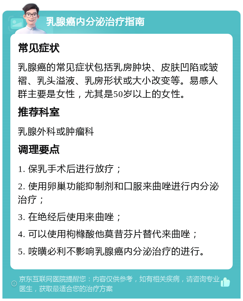 乳腺癌内分泌治疗指南 常见症状 乳腺癌的常见症状包括乳房肿块、皮肤凹陷或皱褶、乳头溢液、乳房形状或大小改变等。易感人群主要是女性，尤其是50岁以上的女性。 推荐科室 乳腺外科或肿瘤科 调理要点 1. 保乳手术后进行放疗； 2. 使用卵巢功能抑制剂和口服来曲唑进行内分泌治疗； 3. 在绝经后使用来曲唑； 4. 可以使用枸橼酸他莫昔芬片替代来曲唑； 5. 咹曂必利不影响乳腺癌内分泌治疗的进行。