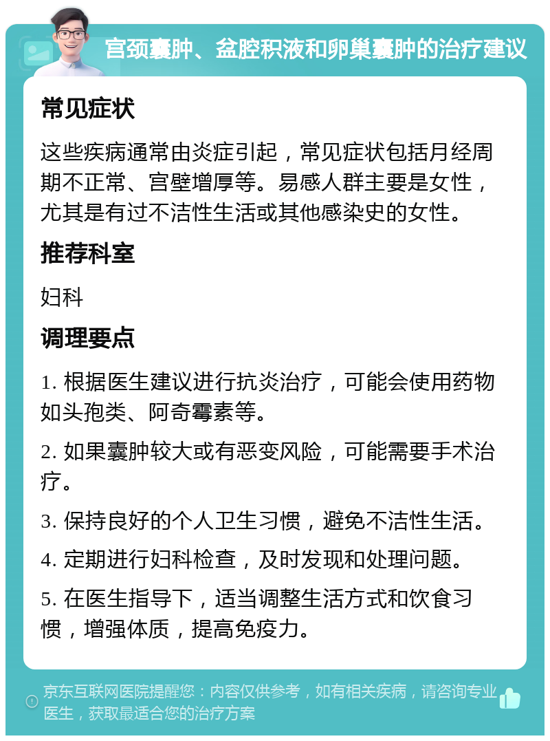 宫颈囊肿、盆腔积液和卵巢囊肿的治疗建议 常见症状 这些疾病通常由炎症引起，常见症状包括月经周期不正常、宫壁增厚等。易感人群主要是女性，尤其是有过不洁性生活或其他感染史的女性。 推荐科室 妇科 调理要点 1. 根据医生建议进行抗炎治疗，可能会使用药物如头孢类、阿奇霉素等。 2. 如果囊肿较大或有恶变风险，可能需要手术治疗。 3. 保持良好的个人卫生习惯，避免不洁性生活。 4. 定期进行妇科检查，及时发现和处理问题。 5. 在医生指导下，适当调整生活方式和饮食习惯，增强体质，提高免疫力。