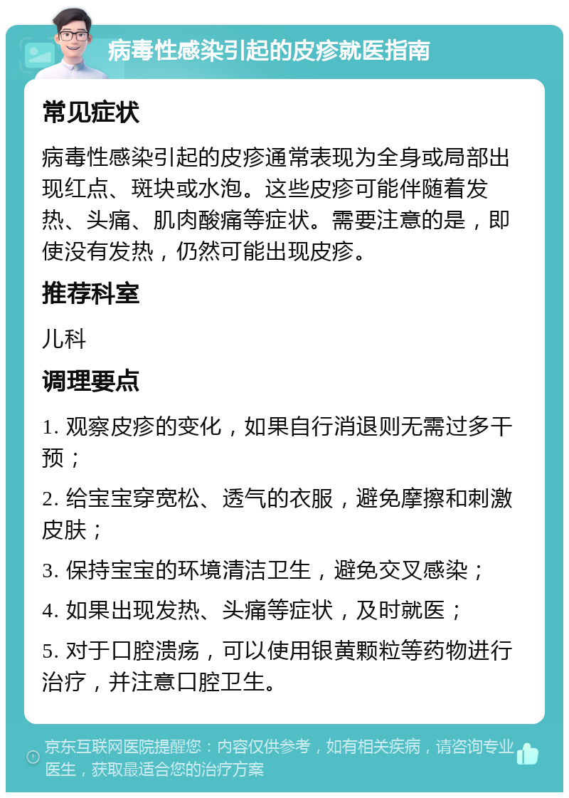 病毒性感染引起的皮疹就医指南 常见症状 病毒性感染引起的皮疹通常表现为全身或局部出现红点、斑块或水泡。这些皮疹可能伴随着发热、头痛、肌肉酸痛等症状。需要注意的是，即使没有发热，仍然可能出现皮疹。 推荐科室 儿科 调理要点 1. 观察皮疹的变化，如果自行消退则无需过多干预； 2. 给宝宝穿宽松、透气的衣服，避免摩擦和刺激皮肤； 3. 保持宝宝的环境清洁卫生，避免交叉感染； 4. 如果出现发热、头痛等症状，及时就医； 5. 对于口腔溃疡，可以使用银黄颗粒等药物进行治疗，并注意口腔卫生。