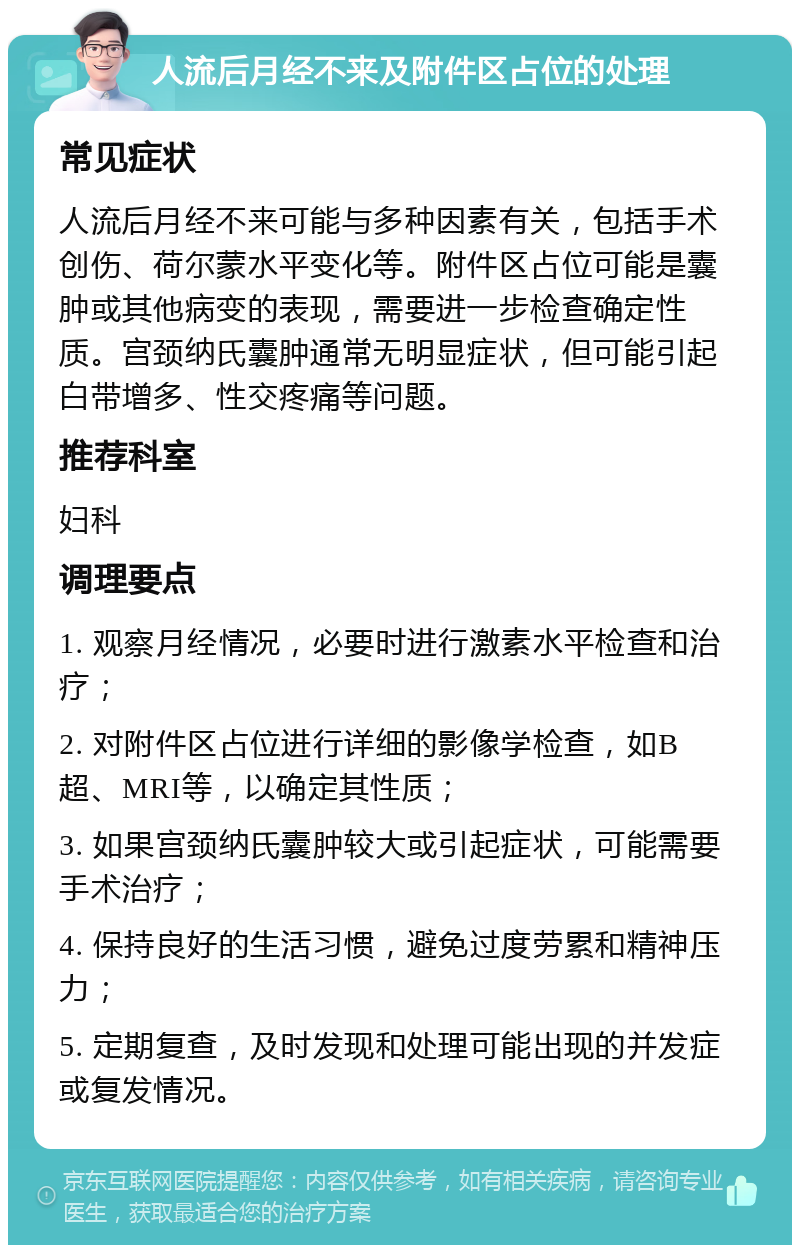 人流后月经不来及附件区占位的处理 常见症状 人流后月经不来可能与多种因素有关，包括手术创伤、荷尔蒙水平变化等。附件区占位可能是囊肿或其他病变的表现，需要进一步检查确定性质。宫颈纳氏囊肿通常无明显症状，但可能引起白带增多、性交疼痛等问题。 推荐科室 妇科 调理要点 1. 观察月经情况，必要时进行激素水平检查和治疗； 2. 对附件区占位进行详细的影像学检查，如B超、MRI等，以确定其性质； 3. 如果宫颈纳氏囊肿较大或引起症状，可能需要手术治疗； 4. 保持良好的生活习惯，避免过度劳累和精神压力； 5. 定期复查，及时发现和处理可能出现的并发症或复发情况。