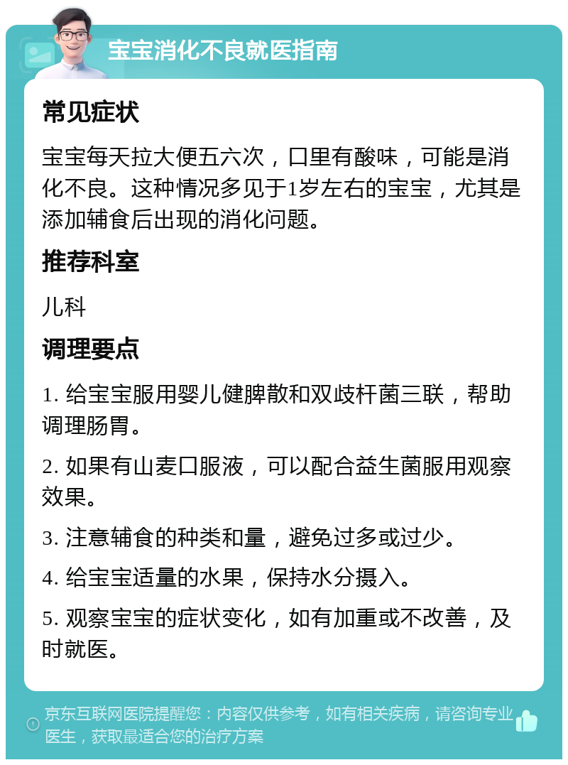 宝宝消化不良就医指南 常见症状 宝宝每天拉大便五六次，口里有酸味，可能是消化不良。这种情况多见于1岁左右的宝宝，尤其是添加辅食后出现的消化问题。 推荐科室 儿科 调理要点 1. 给宝宝服用婴儿健脾散和双歧杆菌三联，帮助调理肠胃。 2. 如果有山麦口服液，可以配合益生菌服用观察效果。 3. 注意辅食的种类和量，避免过多或过少。 4. 给宝宝适量的水果，保持水分摄入。 5. 观察宝宝的症状变化，如有加重或不改善，及时就医。