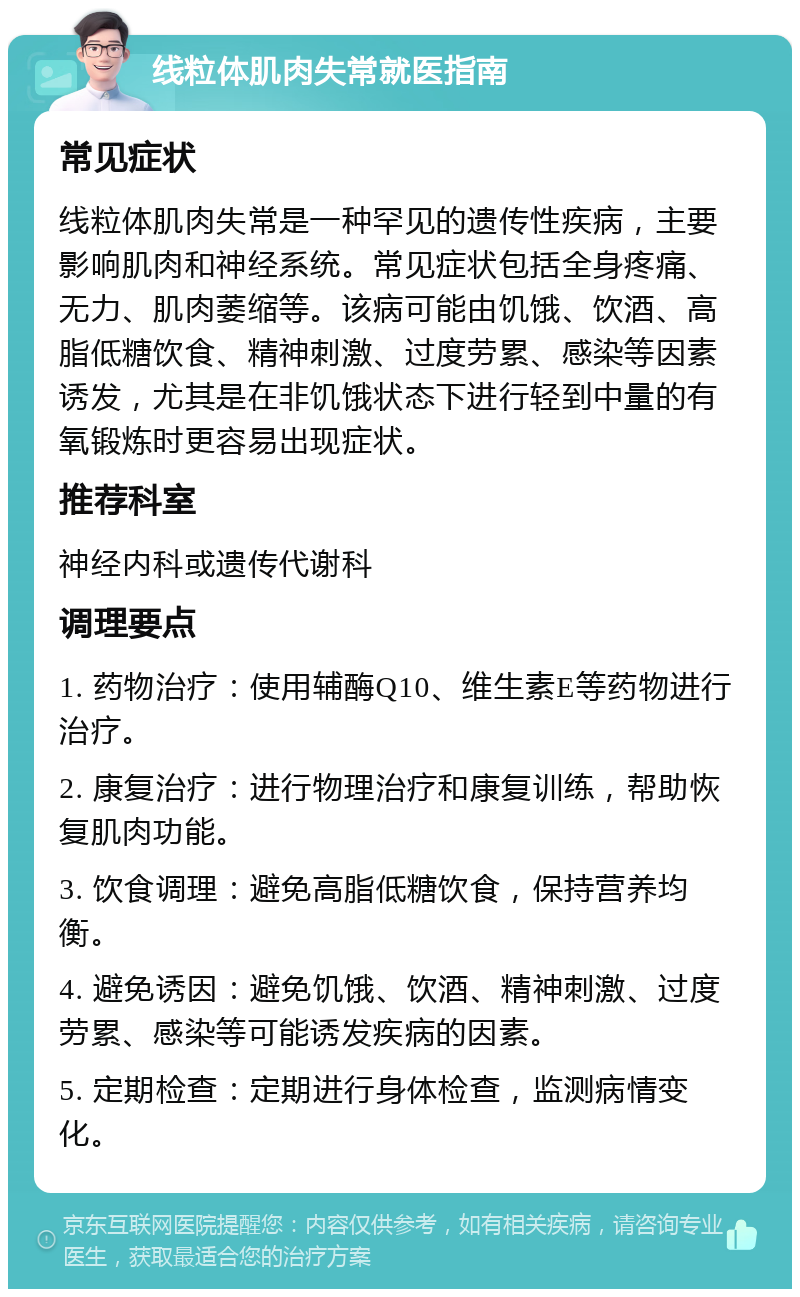 线粒体肌肉失常就医指南 常见症状 线粒体肌肉失常是一种罕见的遗传性疾病，主要影响肌肉和神经系统。常见症状包括全身疼痛、无力、肌肉萎缩等。该病可能由饥饿、饮酒、高脂低糖饮食、精神刺激、过度劳累、感染等因素诱发，尤其是在非饥饿状态下进行轻到中量的有氧锻炼时更容易出现症状。 推荐科室 神经内科或遗传代谢科 调理要点 1. 药物治疗：使用辅酶Q10、维生素E等药物进行治疗。 2. 康复治疗：进行物理治疗和康复训练，帮助恢复肌肉功能。 3. 饮食调理：避免高脂低糖饮食，保持营养均衡。 4. 避免诱因：避免饥饿、饮酒、精神刺激、过度劳累、感染等可能诱发疾病的因素。 5. 定期检查：定期进行身体检查，监测病情变化。