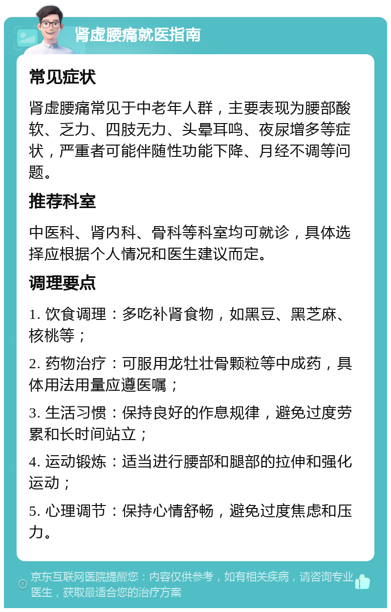 肾虚腰痛就医指南 常见症状 肾虚腰痛常见于中老年人群，主要表现为腰部酸软、乏力、四肢无力、头晕耳鸣、夜尿增多等症状，严重者可能伴随性功能下降、月经不调等问题。 推荐科室 中医科、肾内科、骨科等科室均可就诊，具体选择应根据个人情况和医生建议而定。 调理要点 1. 饮食调理：多吃补肾食物，如黑豆、黑芝麻、核桃等； 2. 药物治疗：可服用龙牡壮骨颗粒等中成药，具体用法用量应遵医嘱； 3. 生活习惯：保持良好的作息规律，避免过度劳累和长时间站立； 4. 运动锻炼：适当进行腰部和腿部的拉伸和强化运动； 5. 心理调节：保持心情舒畅，避免过度焦虑和压力。