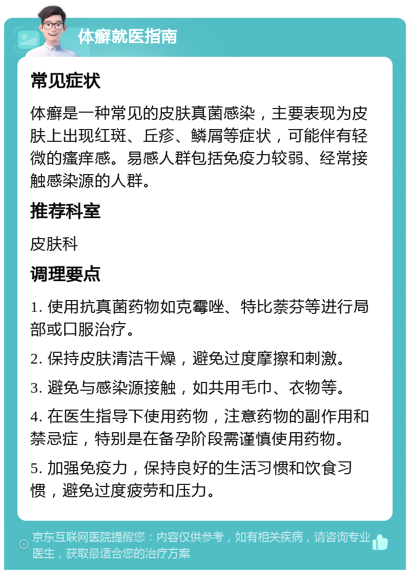 体癣就医指南 常见症状 体癣是一种常见的皮肤真菌感染，主要表现为皮肤上出现红斑、丘疹、鳞屑等症状，可能伴有轻微的瘙痒感。易感人群包括免疫力较弱、经常接触感染源的人群。 推荐科室 皮肤科 调理要点 1. 使用抗真菌药物如克霉唑、特比萘芬等进行局部或口服治疗。 2. 保持皮肤清洁干燥，避免过度摩擦和刺激。 3. 避免与感染源接触，如共用毛巾、衣物等。 4. 在医生指导下使用药物，注意药物的副作用和禁忌症，特别是在备孕阶段需谨慎使用药物。 5. 加强免疫力，保持良好的生活习惯和饮食习惯，避免过度疲劳和压力。