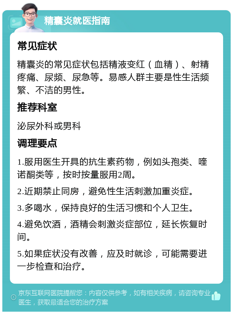 精囊炎就医指南 常见症状 精囊炎的常见症状包括精液变红（血精）、射精疼痛、尿频、尿急等。易感人群主要是性生活频繁、不洁的男性。 推荐科室 泌尿外科或男科 调理要点 1.服用医生开具的抗生素药物，例如头孢类、喹诺酮类等，按时按量服用2周。 2.近期禁止同房，避免性生活刺激加重炎症。 3.多喝水，保持良好的生活习惯和个人卫生。 4.避免饮酒，酒精会刺激炎症部位，延长恢复时间。 5.如果症状没有改善，应及时就诊，可能需要进一步检查和治疗。