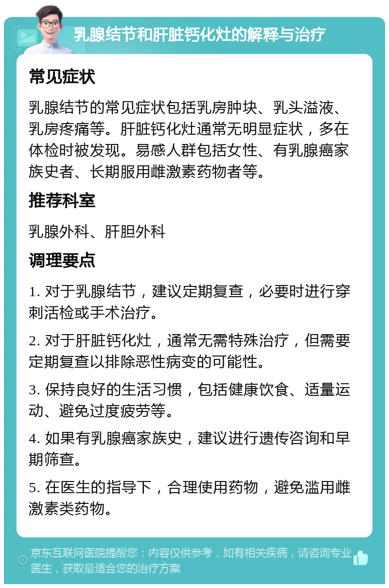 乳腺结节和肝脏钙化灶的解释与治疗 常见症状 乳腺结节的常见症状包括乳房肿块、乳头溢液、乳房疼痛等。肝脏钙化灶通常无明显症状，多在体检时被发现。易感人群包括女性、有乳腺癌家族史者、长期服用雌激素药物者等。 推荐科室 乳腺外科、肝胆外科 调理要点 1. 对于乳腺结节，建议定期复查，必要时进行穿刺活检或手术治疗。 2. 对于肝脏钙化灶，通常无需特殊治疗，但需要定期复查以排除恶性病变的可能性。 3. 保持良好的生活习惯，包括健康饮食、适量运动、避免过度疲劳等。 4. 如果有乳腺癌家族史，建议进行遗传咨询和早期筛查。 5. 在医生的指导下，合理使用药物，避免滥用雌激素类药物。