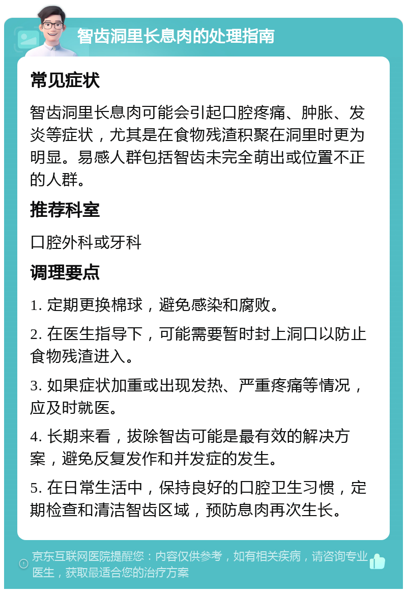 智齿洞里长息肉的处理指南 常见症状 智齿洞里长息肉可能会引起口腔疼痛、肿胀、发炎等症状，尤其是在食物残渣积聚在洞里时更为明显。易感人群包括智齿未完全萌出或位置不正的人群。 推荐科室 口腔外科或牙科 调理要点 1. 定期更换棉球，避免感染和腐败。 2. 在医生指导下，可能需要暂时封上洞口以防止食物残渣进入。 3. 如果症状加重或出现发热、严重疼痛等情况，应及时就医。 4. 长期来看，拔除智齿可能是最有效的解决方案，避免反复发作和并发症的发生。 5. 在日常生活中，保持良好的口腔卫生习惯，定期检查和清洁智齿区域，预防息肉再次生长。