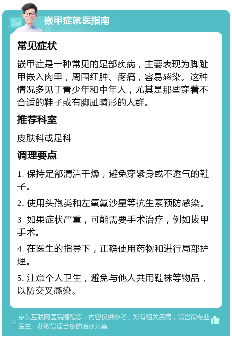 嵌甲症就医指南 常见症状 嵌甲症是一种常见的足部疾病，主要表现为脚趾甲嵌入肉里，周围红肿、疼痛，容易感染。这种情况多见于青少年和中年人，尤其是那些穿着不合适的鞋子或有脚趾畸形的人群。 推荐科室 皮肤科或足科 调理要点 1. 保持足部清洁干燥，避免穿紧身或不透气的鞋子。 2. 使用头孢类和左氧氟沙星等抗生素预防感染。 3. 如果症状严重，可能需要手术治疗，例如拔甲手术。 4. 在医生的指导下，正确使用药物和进行局部护理。 5. 注意个人卫生，避免与他人共用鞋袜等物品，以防交叉感染。