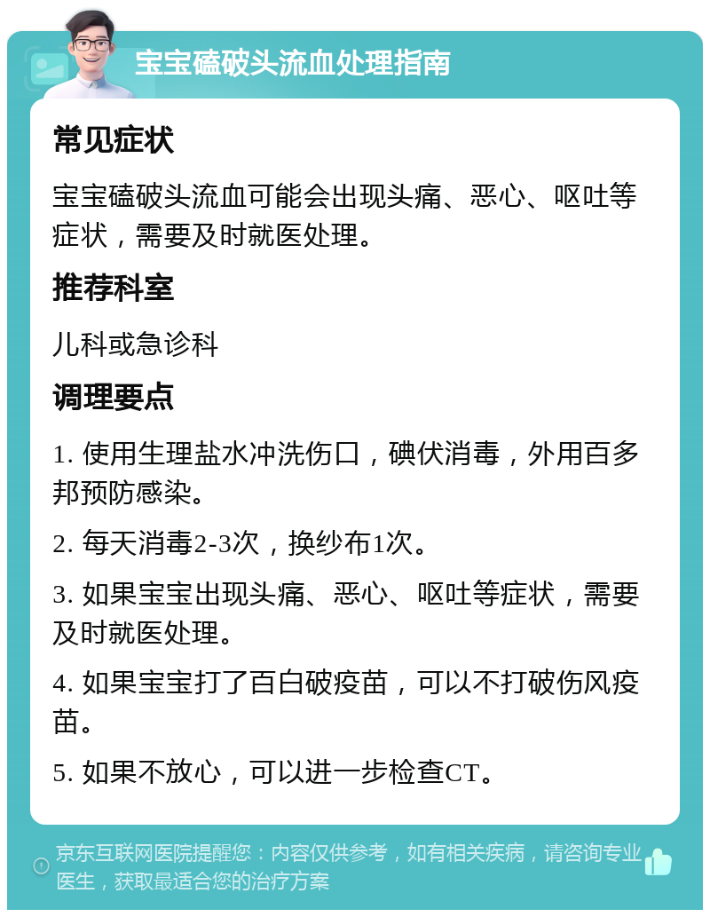 宝宝磕破头流血处理指南 常见症状 宝宝磕破头流血可能会出现头痛、恶心、呕吐等症状，需要及时就医处理。 推荐科室 儿科或急诊科 调理要点 1. 使用生理盐水冲洗伤口，碘伏消毒，外用百多邦预防感染。 2. 每天消毒2-3次，换纱布1次。 3. 如果宝宝出现头痛、恶心、呕吐等症状，需要及时就医处理。 4. 如果宝宝打了百白破疫苗，可以不打破伤风疫苗。 5. 如果不放心，可以进一步检查CT。