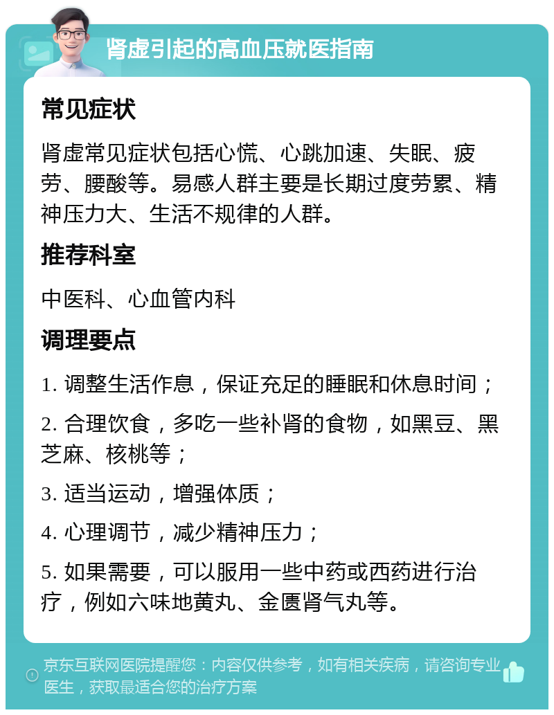 肾虚引起的高血压就医指南 常见症状 肾虚常见症状包括心慌、心跳加速、失眠、疲劳、腰酸等。易感人群主要是长期过度劳累、精神压力大、生活不规律的人群。 推荐科室 中医科、心血管内科 调理要点 1. 调整生活作息，保证充足的睡眠和休息时间； 2. 合理饮食，多吃一些补肾的食物，如黑豆、黑芝麻、核桃等； 3. 适当运动，增强体质； 4. 心理调节，减少精神压力； 5. 如果需要，可以服用一些中药或西药进行治疗，例如六味地黄丸、金匮肾气丸等。