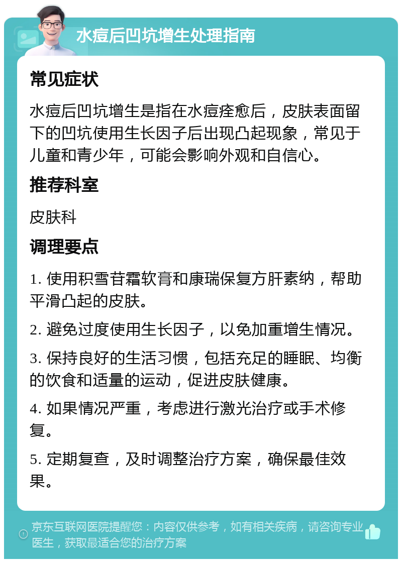 水痘后凹坑增生处理指南 常见症状 水痘后凹坑增生是指在水痘痊愈后，皮肤表面留下的凹坑使用生长因子后出现凸起现象，常见于儿童和青少年，可能会影响外观和自信心。 推荐科室 皮肤科 调理要点 1. 使用积雪苷霜软膏和康瑞保复方肝素纳，帮助平滑凸起的皮肤。 2. 避免过度使用生长因子，以免加重增生情况。 3. 保持良好的生活习惯，包括充足的睡眠、均衡的饮食和适量的运动，促进皮肤健康。 4. 如果情况严重，考虑进行激光治疗或手术修复。 5. 定期复查，及时调整治疗方案，确保最佳效果。