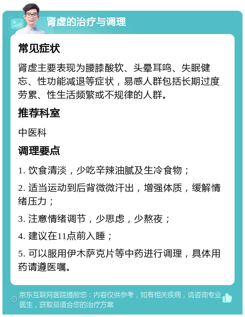 肾虚的治疗与调理 常见症状 肾虚主要表现为腰膝酸软、头晕耳鸣、失眠健忘、性功能减退等症状，易感人群包括长期过度劳累、性生活频繁或不规律的人群。 推荐科室 中医科 调理要点 1. 饮食清淡，少吃辛辣油腻及生冷食物； 2. 适当运动到后背微微汗出，增强体质，缓解情绪压力； 3. 注意情绪调节，少思虑，少熬夜； 4. 建议在11点前入睡； 5. 可以服用伊木萨克片等中药进行调理，具体用药请遵医嘱。