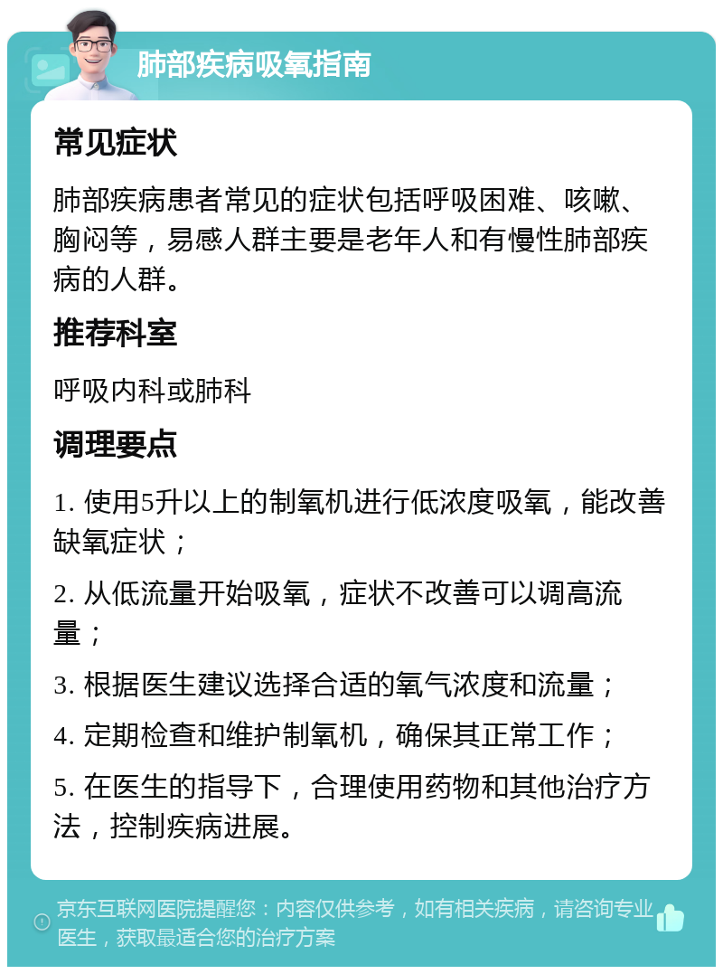 肺部疾病吸氧指南 常见症状 肺部疾病患者常见的症状包括呼吸困难、咳嗽、胸闷等，易感人群主要是老年人和有慢性肺部疾病的人群。 推荐科室 呼吸内科或肺科 调理要点 1. 使用5升以上的制氧机进行低浓度吸氧，能改善缺氧症状； 2. 从低流量开始吸氧，症状不改善可以调高流量； 3. 根据医生建议选择合适的氧气浓度和流量； 4. 定期检查和维护制氧机，确保其正常工作； 5. 在医生的指导下，合理使用药物和其他治疗方法，控制疾病进展。