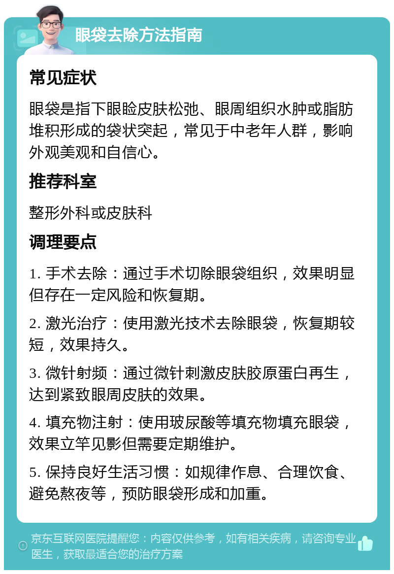 眼袋去除方法指南 常见症状 眼袋是指下眼睑皮肤松弛、眼周组织水肿或脂肪堆积形成的袋状突起，常见于中老年人群，影响外观美观和自信心。 推荐科室 整形外科或皮肤科 调理要点 1. 手术去除：通过手术切除眼袋组织，效果明显但存在一定风险和恢复期。 2. 激光治疗：使用激光技术去除眼袋，恢复期较短，效果持久。 3. 微针射频：通过微针刺激皮肤胶原蛋白再生，达到紧致眼周皮肤的效果。 4. 填充物注射：使用玻尿酸等填充物填充眼袋，效果立竿见影但需要定期维护。 5. 保持良好生活习惯：如规律作息、合理饮食、避免熬夜等，预防眼袋形成和加重。