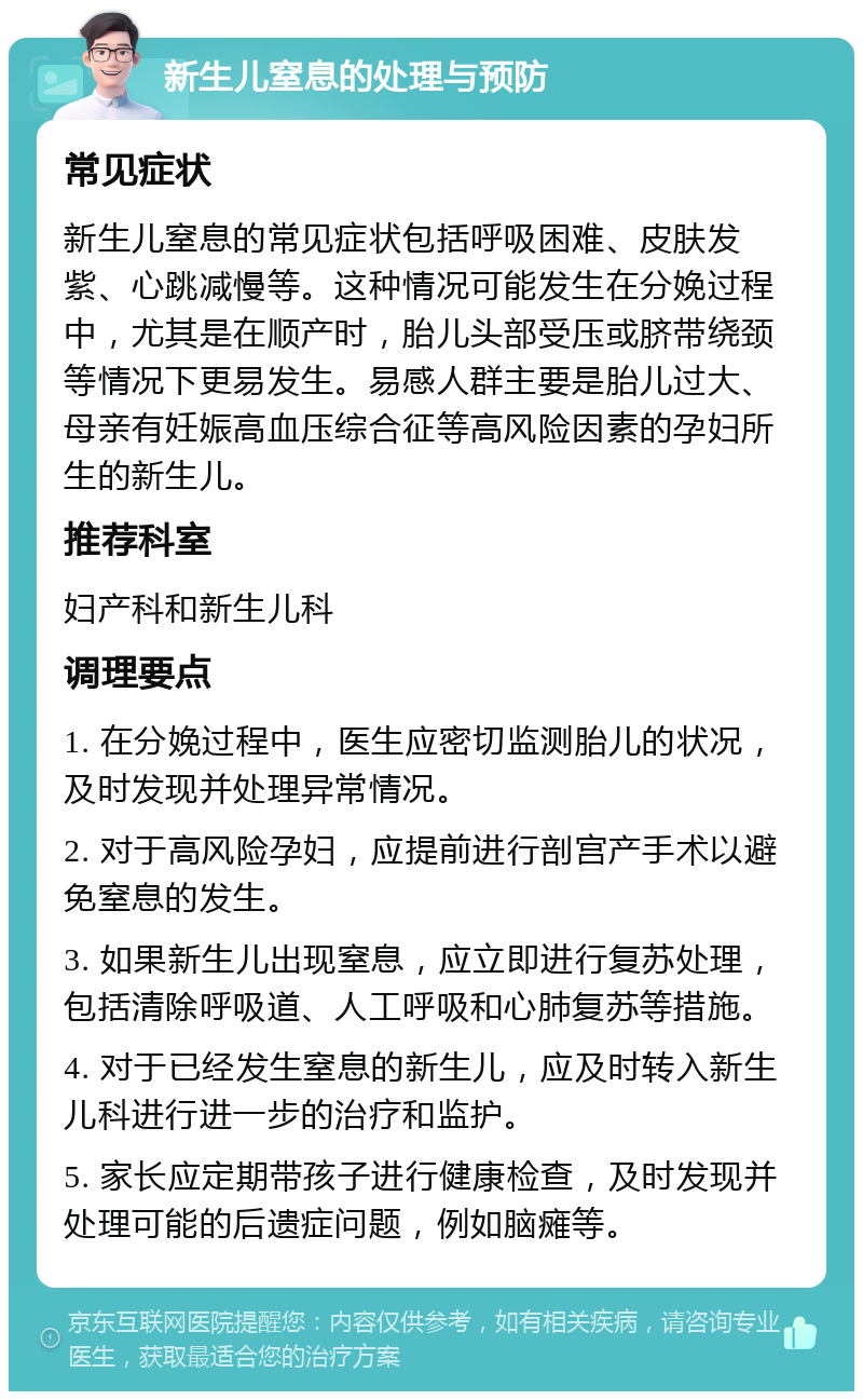 新生儿窒息的处理与预防 常见症状 新生儿窒息的常见症状包括呼吸困难、皮肤发紫、心跳减慢等。这种情况可能发生在分娩过程中，尤其是在顺产时，胎儿头部受压或脐带绕颈等情况下更易发生。易感人群主要是胎儿过大、母亲有妊娠高血压综合征等高风险因素的孕妇所生的新生儿。 推荐科室 妇产科和新生儿科 调理要点 1. 在分娩过程中，医生应密切监测胎儿的状况，及时发现并处理异常情况。 2. 对于高风险孕妇，应提前进行剖宫产手术以避免窒息的发生。 3. 如果新生儿出现窒息，应立即进行复苏处理，包括清除呼吸道、人工呼吸和心肺复苏等措施。 4. 对于已经发生窒息的新生儿，应及时转入新生儿科进行进一步的治疗和监护。 5. 家长应定期带孩子进行健康检查，及时发现并处理可能的后遗症问题，例如脑瘫等。