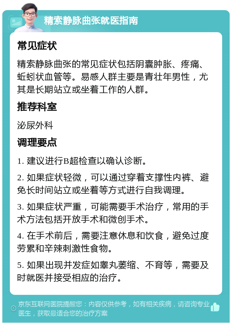 精索静脉曲张就医指南 常见症状 精索静脉曲张的常见症状包括阴囊肿胀、疼痛、蚯蚓状血管等。易感人群主要是青壮年男性，尤其是长期站立或坐着工作的人群。 推荐科室 泌尿外科 调理要点 1. 建议进行B超检查以确认诊断。 2. 如果症状轻微，可以通过穿着支撑性内裤、避免长时间站立或坐着等方式进行自我调理。 3. 如果症状严重，可能需要手术治疗，常用的手术方法包括开放手术和微创手术。 4. 在手术前后，需要注意休息和饮食，避免过度劳累和辛辣刺激性食物。 5. 如果出现并发症如睾丸萎缩、不育等，需要及时就医并接受相应的治疗。