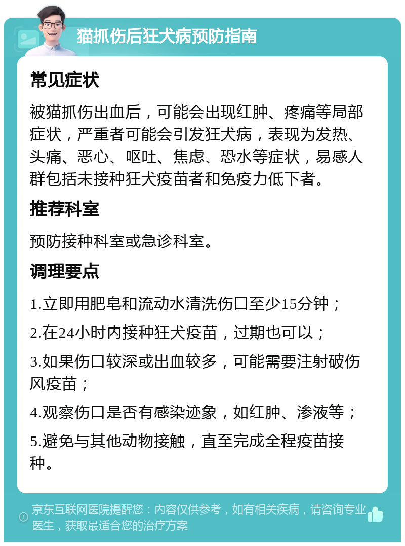 猫抓伤后狂犬病预防指南 常见症状 被猫抓伤出血后，可能会出现红肿、疼痛等局部症状，严重者可能会引发狂犬病，表现为发热、头痛、恶心、呕吐、焦虑、恐水等症状，易感人群包括未接种狂犬疫苗者和免疫力低下者。 推荐科室 预防接种科室或急诊科室。 调理要点 1.立即用肥皂和流动水清洗伤口至少15分钟； 2.在24小时内接种狂犬疫苗，过期也可以； 3.如果伤口较深或出血较多，可能需要注射破伤风疫苗； 4.观察伤口是否有感染迹象，如红肿、渗液等； 5.避免与其他动物接触，直至完成全程疫苗接种。