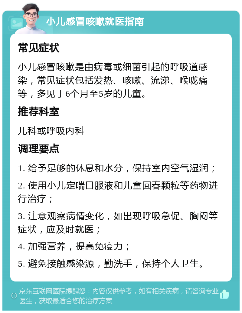 小儿感冒咳嗽就医指南 常见症状 小儿感冒咳嗽是由病毒或细菌引起的呼吸道感染，常见症状包括发热、咳嗽、流涕、喉咙痛等，多见于6个月至5岁的儿童。 推荐科室 儿科或呼吸内科 调理要点 1. 给予足够的休息和水分，保持室内空气湿润； 2. 使用小儿定喘口服液和儿童回春颗粒等药物进行治疗； 3. 注意观察病情变化，如出现呼吸急促、胸闷等症状，应及时就医； 4. 加强营养，提高免疫力； 5. 避免接触感染源，勤洗手，保持个人卫生。