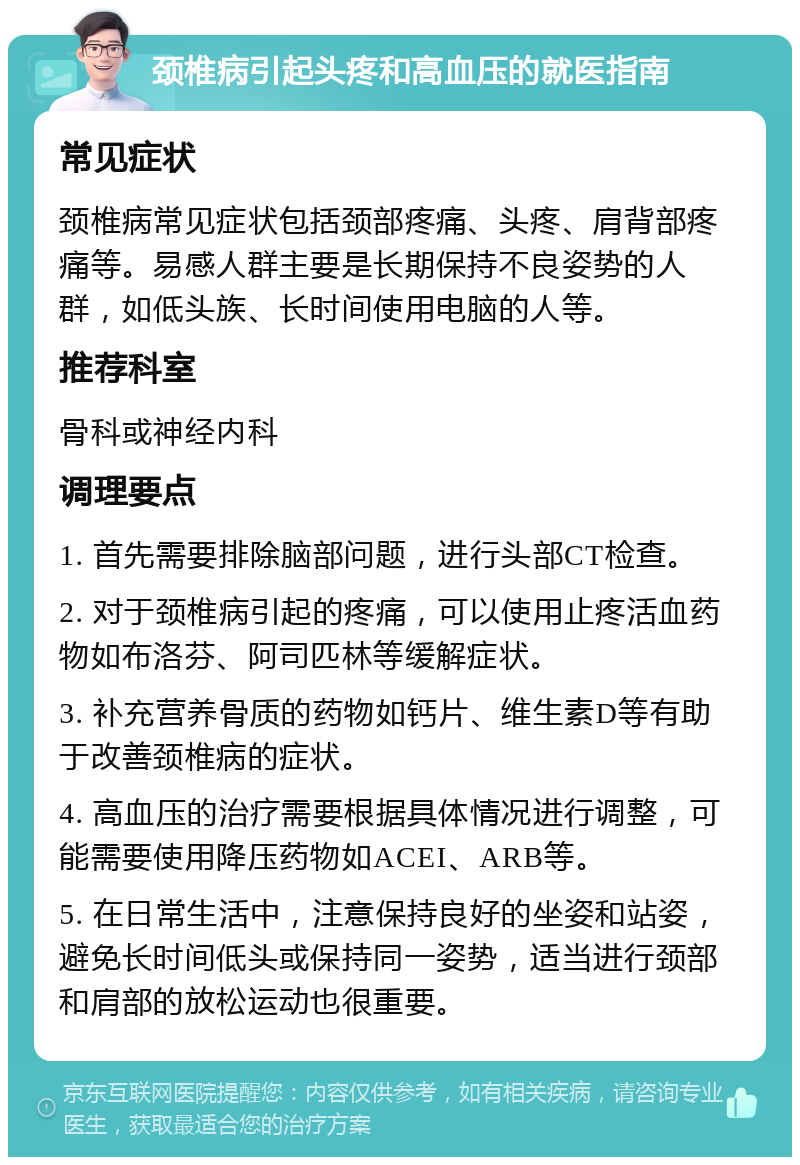 颈椎病引起头疼和高血压的就医指南 常见症状 颈椎病常见症状包括颈部疼痛、头疼、肩背部疼痛等。易感人群主要是长期保持不良姿势的人群，如低头族、长时间使用电脑的人等。 推荐科室 骨科或神经内科 调理要点 1. 首先需要排除脑部问题，进行头部CT检查。 2. 对于颈椎病引起的疼痛，可以使用止疼活血药物如布洛芬、阿司匹林等缓解症状。 3. 补充营养骨质的药物如钙片、维生素D等有助于改善颈椎病的症状。 4. 高血压的治疗需要根据具体情况进行调整，可能需要使用降压药物如ACEI、ARB等。 5. 在日常生活中，注意保持良好的坐姿和站姿，避免长时间低头或保持同一姿势，适当进行颈部和肩部的放松运动也很重要。