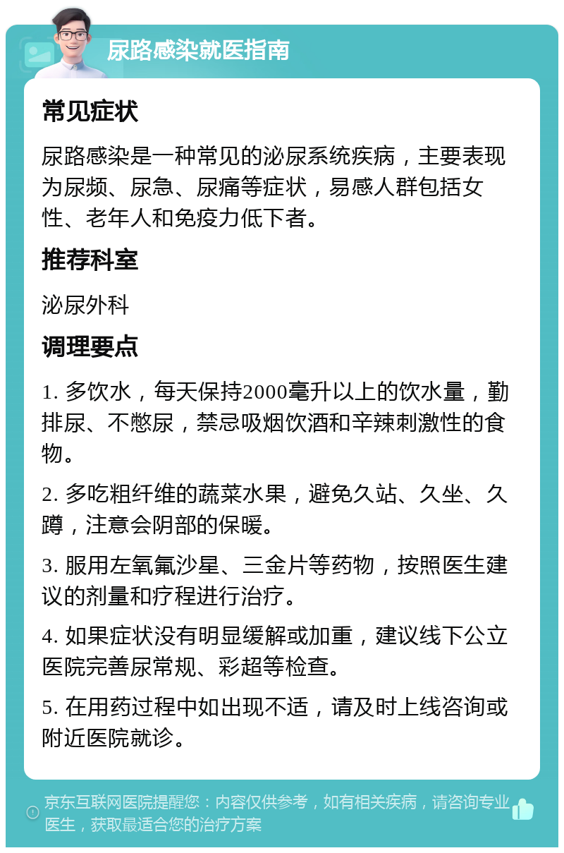 尿路感染就医指南 常见症状 尿路感染是一种常见的泌尿系统疾病，主要表现为尿频、尿急、尿痛等症状，易感人群包括女性、老年人和免疫力低下者。 推荐科室 泌尿外科 调理要点 1. 多饮水，每天保持2000毫升以上的饮水量，勤排尿、不憋尿，禁忌吸烟饮酒和辛辣刺激性的食物。 2. 多吃粗纤维的蔬菜水果，避免久站、久坐、久蹲，注意会阴部的保暖。 3. 服用左氧氟沙星、三金片等药物，按照医生建议的剂量和疗程进行治疗。 4. 如果症状没有明显缓解或加重，建议线下公立医院完善尿常规、彩超等检查。 5. 在用药过程中如出现不适，请及时上线咨询或附近医院就诊。