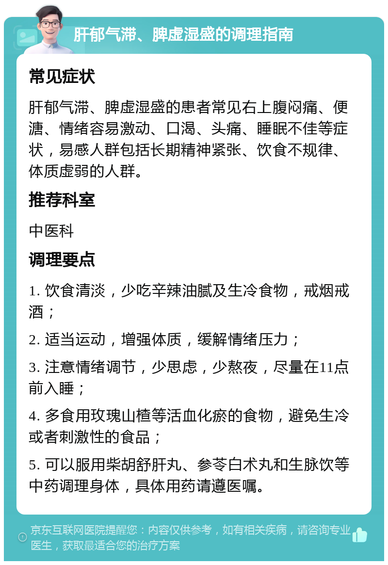 肝郁气滞、脾虚湿盛的调理指南 常见症状 肝郁气滞、脾虚湿盛的患者常见右上腹闷痛、便溏、情绪容易激动、口渴、头痛、睡眠不佳等症状，易感人群包括长期精神紧张、饮食不规律、体质虚弱的人群。 推荐科室 中医科 调理要点 1. 饮食清淡，少吃辛辣油腻及生冷食物，戒烟戒酒； 2. 适当运动，增强体质，缓解情绪压力； 3. 注意情绪调节，少思虑，少熬夜，尽量在11点前入睡； 4. 多食用玫瑰山楂等活血化瘀的食物，避免生冷或者刺激性的食品； 5. 可以服用柴胡舒肝丸、参苓白术丸和生脉饮等中药调理身体，具体用药请遵医嘱。