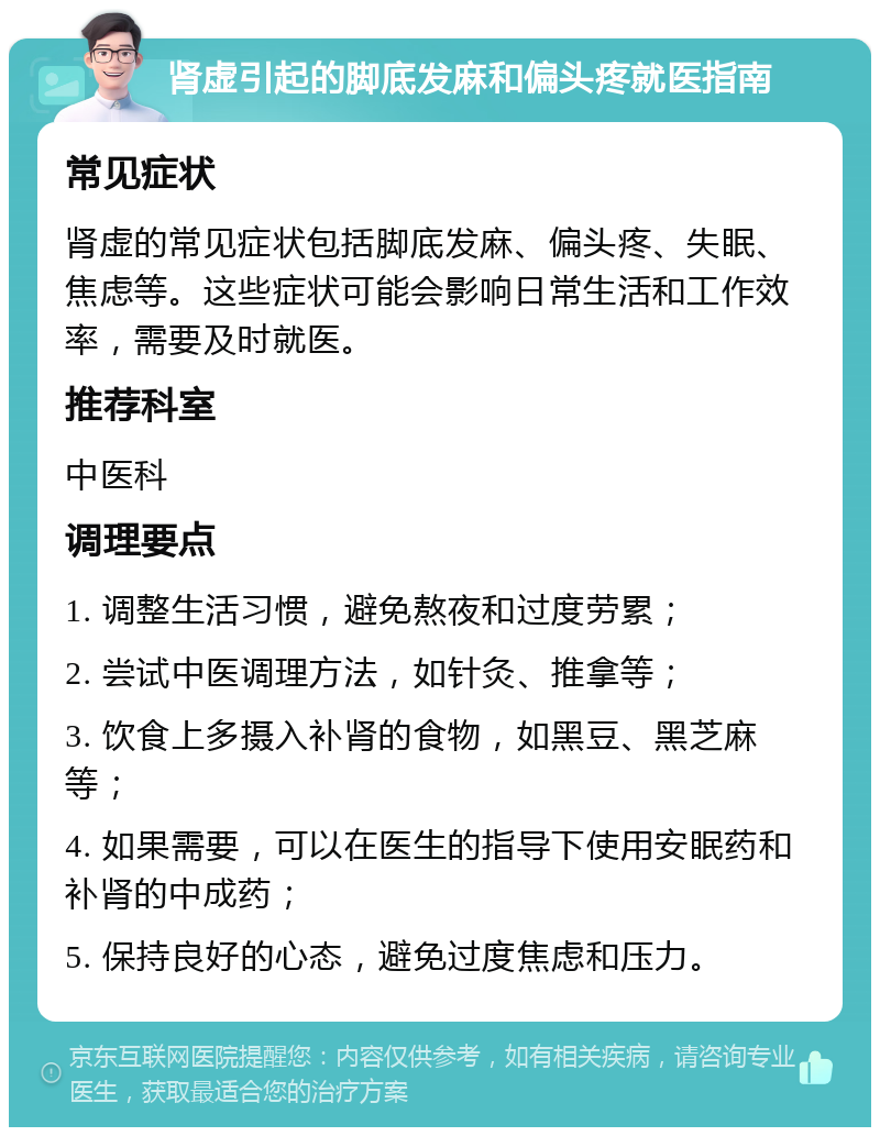 肾虚引起的脚底发麻和偏头疼就医指南 常见症状 肾虚的常见症状包括脚底发麻、偏头疼、失眠、焦虑等。这些症状可能会影响日常生活和工作效率，需要及时就医。 推荐科室 中医科 调理要点 1. 调整生活习惯，避免熬夜和过度劳累； 2. 尝试中医调理方法，如针灸、推拿等； 3. 饮食上多摄入补肾的食物，如黑豆、黑芝麻等； 4. 如果需要，可以在医生的指导下使用安眠药和补肾的中成药； 5. 保持良好的心态，避免过度焦虑和压力。