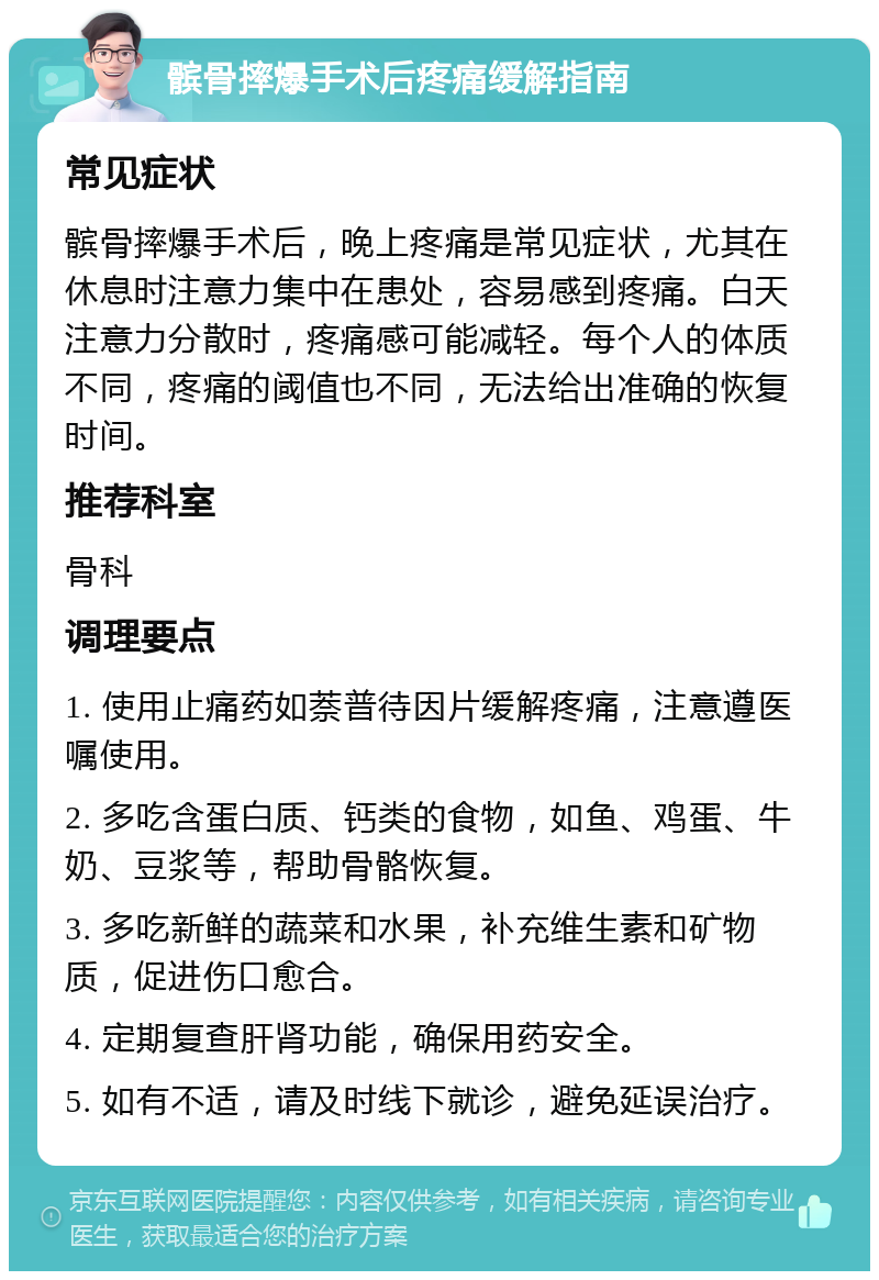 髌骨摔爆手术后疼痛缓解指南 常见症状 髌骨摔爆手术后，晚上疼痛是常见症状，尤其在休息时注意力集中在患处，容易感到疼痛。白天注意力分散时，疼痛感可能减轻。每个人的体质不同，疼痛的阈值也不同，无法给出准确的恢复时间。 推荐科室 骨科 调理要点 1. 使用止痛药如萘普待因片缓解疼痛，注意遵医嘱使用。 2. 多吃含蛋白质、钙类的食物，如鱼、鸡蛋、牛奶、豆浆等，帮助骨骼恢复。 3. 多吃新鲜的蔬菜和水果，补充维生素和矿物质，促进伤口愈合。 4. 定期复查肝肾功能，确保用药安全。 5. 如有不适，请及时线下就诊，避免延误治疗。