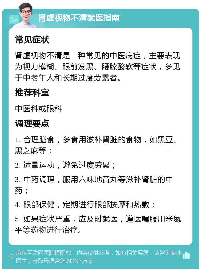 肾虚视物不清就医指南 常见症状 肾虚视物不清是一种常见的中医病症，主要表现为视力模糊、眼前发黑、腰膝酸软等症状，多见于中老年人和长期过度劳累者。 推荐科室 中医科或眼科 调理要点 1. 合理膳食，多食用滋补肾脏的食物，如黑豆、黑芝麻等； 2. 适量运动，避免过度劳累； 3. 中药调理，服用六味地黄丸等滋补肾脏的中药； 4. 眼部保健，定期进行眼部按摩和热敷； 5. 如果症状严重，应及时就医，遵医嘱服用米氮平等药物进行治疗。