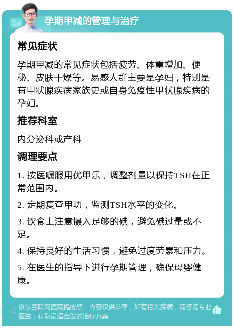 孕期甲减的管理与治疗 常见症状 孕期甲减的常见症状包括疲劳、体重增加、便秘、皮肤干燥等。易感人群主要是孕妇，特别是有甲状腺疾病家族史或自身免疫性甲状腺疾病的孕妇。 推荐科室 内分泌科或产科 调理要点 1. 按医嘱服用优甲乐，调整剂量以保持TSH在正常范围内。 2. 定期复查甲功，监测TSH水平的变化。 3. 饮食上注意摄入足够的碘，避免碘过量或不足。 4. 保持良好的生活习惯，避免过度劳累和压力。 5. 在医生的指导下进行孕期管理，确保母婴健康。