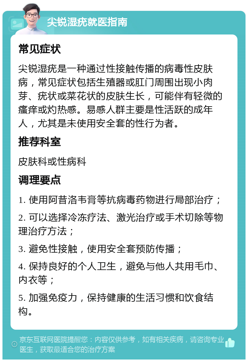 尖锐湿疣就医指南 常见症状 尖锐湿疣是一种通过性接触传播的病毒性皮肤病，常见症状包括生殖器或肛门周围出现小肉芽、疣状或菜花状的皮肤生长，可能伴有轻微的瘙痒或灼热感。易感人群主要是性活跃的成年人，尤其是未使用安全套的性行为者。 推荐科室 皮肤科或性病科 调理要点 1. 使用阿昔洛韦膏等抗病毒药物进行局部治疗； 2. 可以选择冷冻疗法、激光治疗或手术切除等物理治疗方法； 3. 避免性接触，使用安全套预防传播； 4. 保持良好的个人卫生，避免与他人共用毛巾、内衣等； 5. 加强免疫力，保持健康的生活习惯和饮食结构。