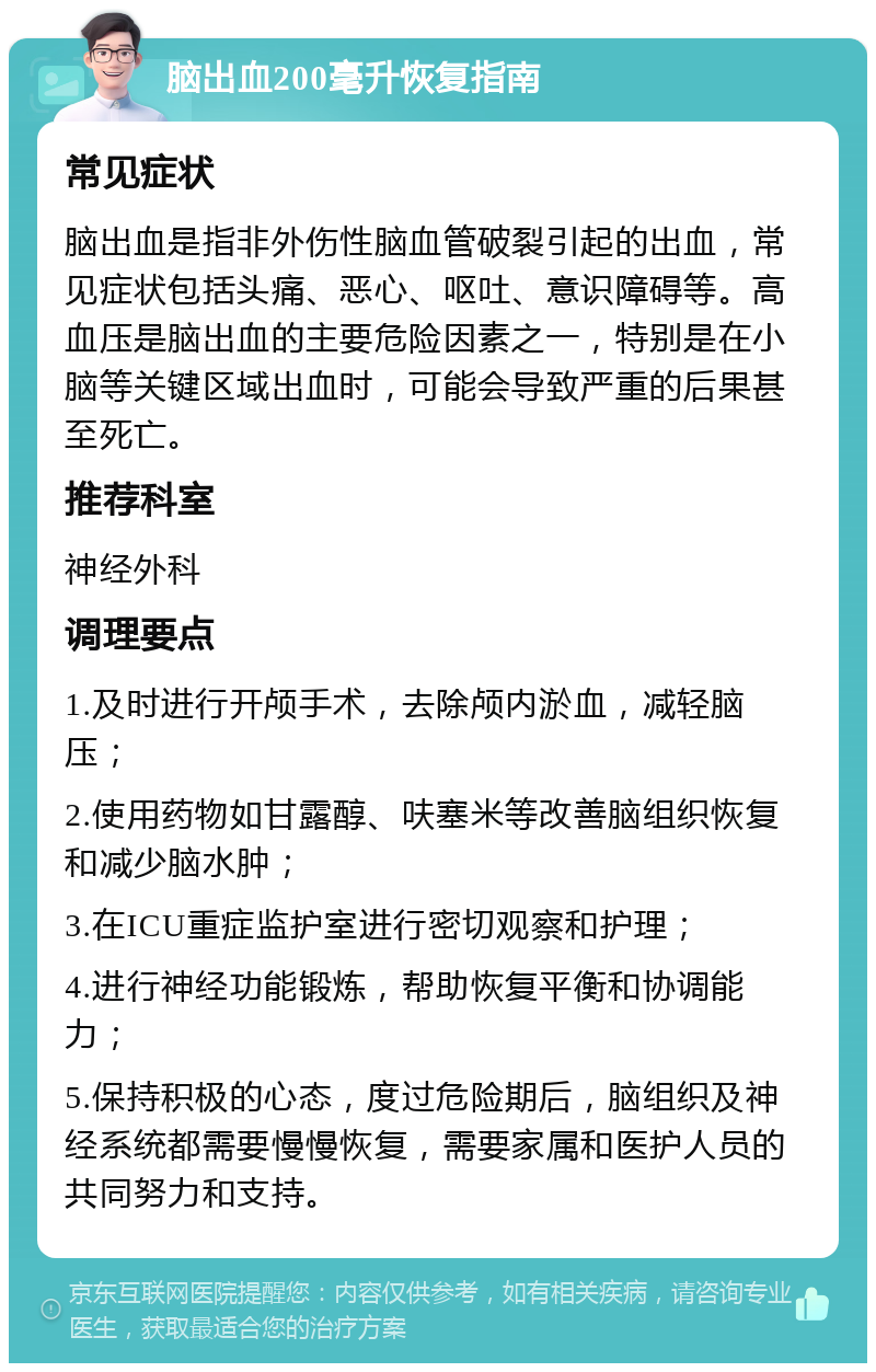 脑出血200毫升恢复指南 常见症状 脑出血是指非外伤性脑血管破裂引起的出血，常见症状包括头痛、恶心、呕吐、意识障碍等。高血压是脑出血的主要危险因素之一，特别是在小脑等关键区域出血时，可能会导致严重的后果甚至死亡。 推荐科室 神经外科 调理要点 1.及时进行开颅手术，去除颅内淤血，减轻脑压； 2.使用药物如甘露醇、呋塞米等改善脑组织恢复和减少脑水肿； 3.在ICU重症监护室进行密切观察和护理； 4.进行神经功能锻炼，帮助恢复平衡和协调能力； 5.保持积极的心态，度过危险期后，脑组织及神经系统都需要慢慢恢复，需要家属和医护人员的共同努力和支持。