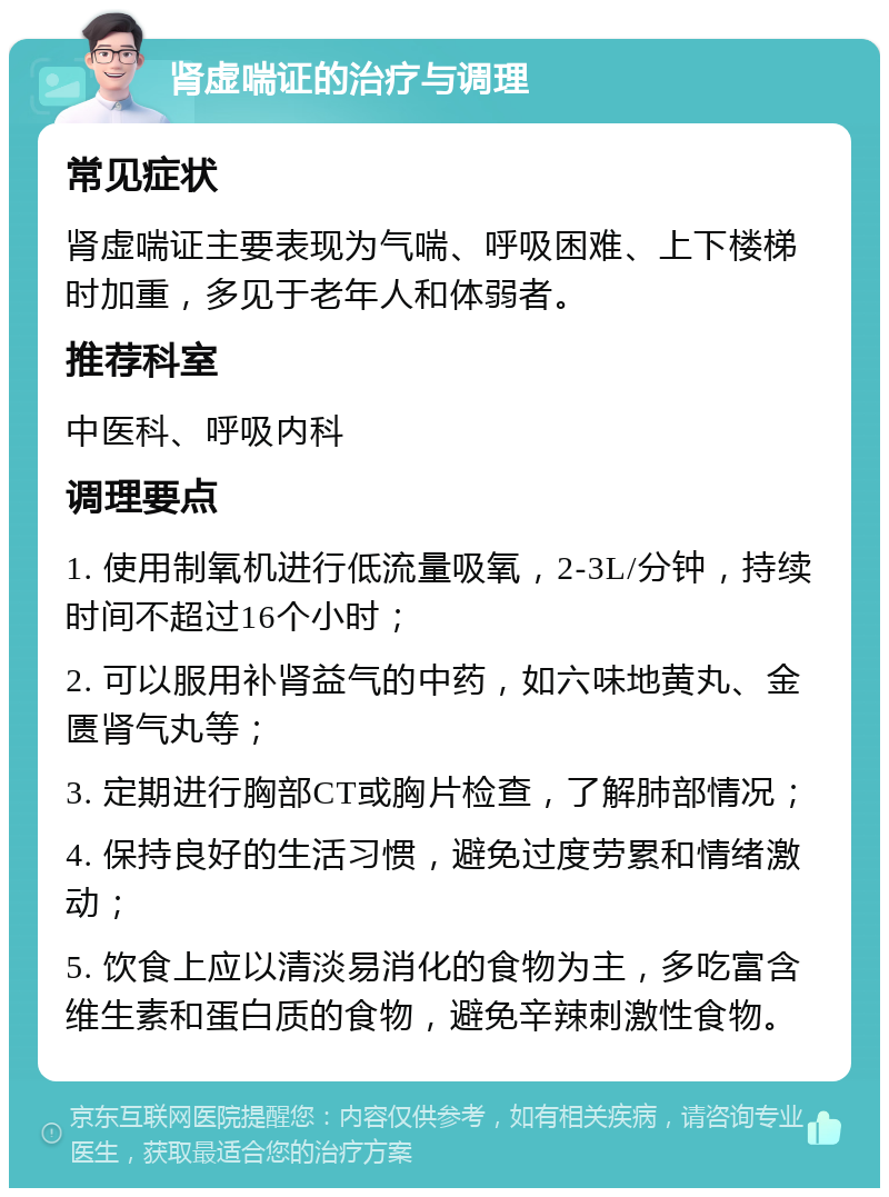 肾虚喘证的治疗与调理 常见症状 肾虚喘证主要表现为气喘、呼吸困难、上下楼梯时加重，多见于老年人和体弱者。 推荐科室 中医科、呼吸内科 调理要点 1. 使用制氧机进行低流量吸氧，2-3L/分钟，持续时间不超过16个小时； 2. 可以服用补肾益气的中药，如六味地黄丸、金匮肾气丸等； 3. 定期进行胸部CT或胸片检查，了解肺部情况； 4. 保持良好的生活习惯，避免过度劳累和情绪激动； 5. 饮食上应以清淡易消化的食物为主，多吃富含维生素和蛋白质的食物，避免辛辣刺激性食物。