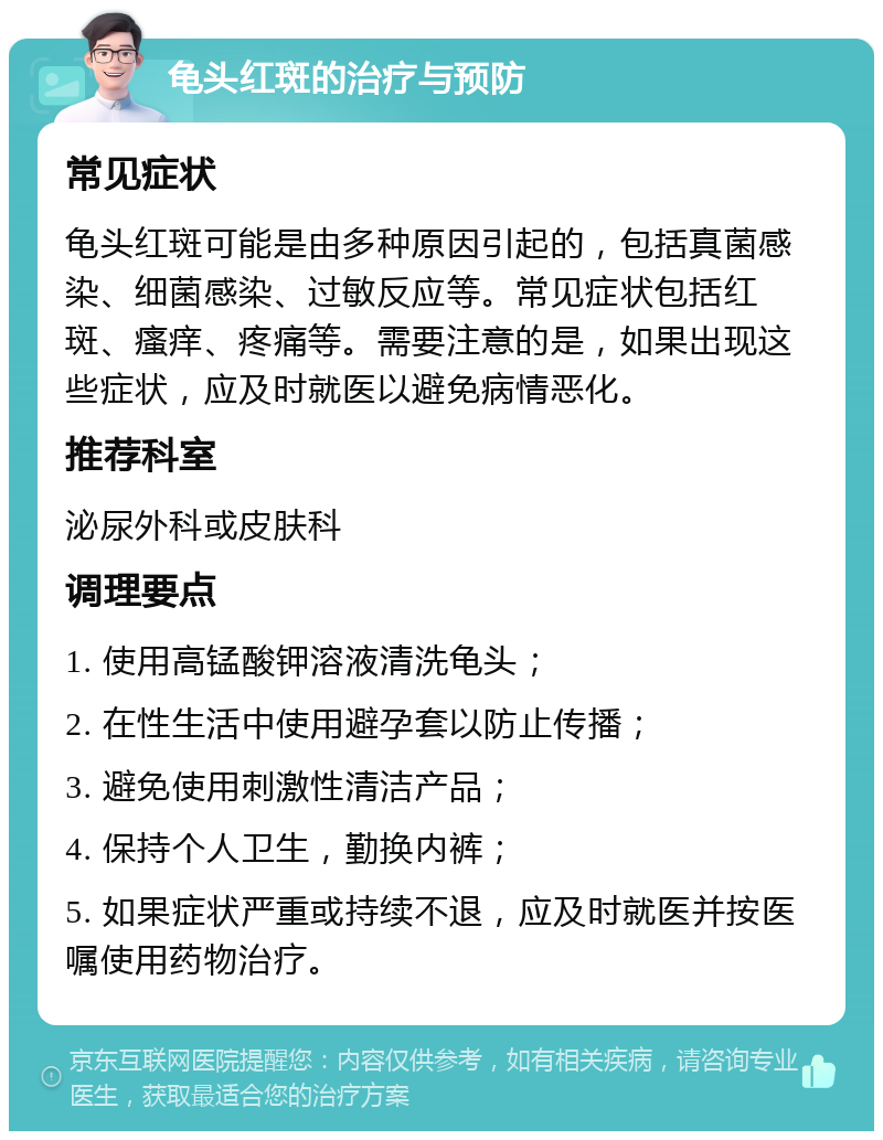 龟头红斑的治疗与预防 常见症状 龟头红斑可能是由多种原因引起的，包括真菌感染、细菌感染、过敏反应等。常见症状包括红斑、瘙痒、疼痛等。需要注意的是，如果出现这些症状，应及时就医以避免病情恶化。 推荐科室 泌尿外科或皮肤科 调理要点 1. 使用高锰酸钾溶液清洗龟头； 2. 在性生活中使用避孕套以防止传播； 3. 避免使用刺激性清洁产品； 4. 保持个人卫生，勤换内裤； 5. 如果症状严重或持续不退，应及时就医并按医嘱使用药物治疗。